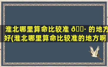 淮北哪里算命比较准 🌷 的地方好(淮北哪里算命比较准的地方啊)